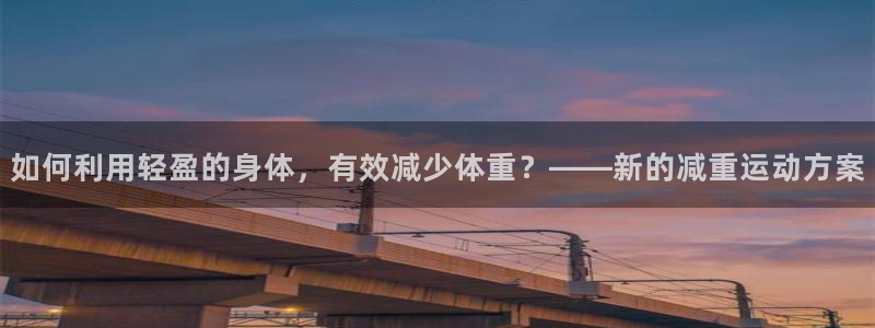 风速体育app下载官网最新版：如何利用轻盈的身体，有效减少体重？——新的减重运动方案